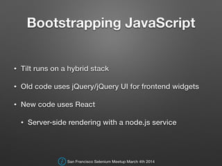 Bootstrapping JavaScript
• Tilt runs on a hybrid stack
• Old code uses jQuery/jQuery UI for frontend widgets
• New code uses React
• Server-side rendering with a node.js service
San Francisco Selenium Meetup March 4th 2014
 