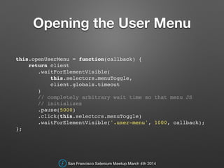 Opening the User Menu
this.openUserMenu = function(callback) {!
return client!
.waitForElementVisible(!
this.selectors.menuToggle,!
client.globals.timeout!
)!
// completely arbitrary wait time so that menu JS !
// initializes!
.pause(5000)!
.click(this.selectors.menuToggle)!
.waitForElementVisible('.user-menu', 1000, callback);!
};!
San Francisco Selenium Meetup March 4th 2014
 