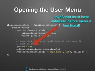 Opening the User Menu
this.openUserMenu = function(callback) {!
return client!
.waitForElementVisible(!
this.selectors.menuToggle,!
client.globals.timeout!
)!
// completely arbitrary wait time so that menu JS !
// initializes!
.pause(5000)!
.click(this.selectors.menuToggle)!
.waitForElementVisible('.user-menu', 1000, callback);!
};!
San Francisco Selenium Meetup March 4th 2014
JavaScript must have
initialized before menu is
functional!
 