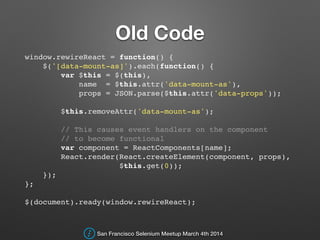 Old Code
window.rewireReact = function() {!
$('[data-mount-as]').each(function() {!
var $this = $(this),!
name = $this.attr('data-mount-as'),!
props = JSON.parse($this.attr('data-props'));!
!
$this.removeAttr('data-mount-as');!
!
// This causes event handlers on the component !
// to become functional!
var component = ReactComponents[name];!
React.render(React.createElement(component, props),!
$this.get(0));!
});!
};!
!
$(document).ready(window.rewireReact);
San Francisco Selenium Meetup March 4th 2014
 