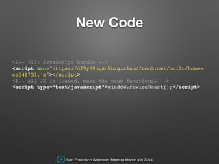 New Code
<!-- Tilt JavaScript bundle -->!
<script src="https://d25y59nqso5bzg.cloudfront.net/built/home-
ce348751.js"></script>!
<!-- all JS is loaded, make the page functional -->!
<script type=“text/javascript”>window.rewireReact();</script>!
San Francisco Selenium Meetup March 4th 2014
 