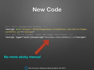 New Code
<!-- Tilt JavaScript bundle -->!
<script src="https://d25y59nqso5bzg.cloudfront.net/built/home-
ce348751.js"></script>!
<!-- all JS is loaded, make the page functional -->!
<script type=“text/javascript”>window.rewireReact();</script>!
No more sticky menus!
San Francisco Selenium Meetup March 4th 2014
 
