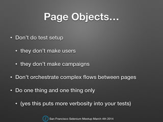 Page Objects…
• Don’t do test setup
• they don’t make users
• they don’t make campaigns
• Don’t orchestrate complex ﬂows between pages
• Do one thing and one thing only
• (yes this puts more verbosity into your tests)
San Francisco Selenium Meetup March 4th 2014
 