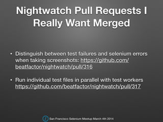 Nightwatch Pull Requests I
Really Want Merged
• Distinguish between test failures and selenium errors
when taking screenshots: https://github.com/
beatfactor/nightwatch/pull/316
• Run individual test ﬁles in parallel with test workers
https://github.com/beatfactor/nightwatch/pull/317
San Francisco Selenium Meetup March 4th 2014
 