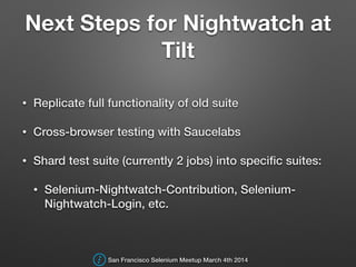 Next Steps for Nightwatch at
Tilt
• Replicate full functionality of old suite
• Cross-browser testing with Saucelabs
• Shard test suite (currently 2 jobs) into speciﬁc suites:
• Selenium-Nightwatch-Contribution, Selenium-
Nightwatch-Login, etc.
San Francisco Selenium Meetup March 4th 2014
 