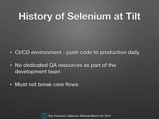 History of Selenium at Tilt
• CI/CD environment - push code to production daily
• No dedicated QA resources as part of the
development team
• Must not break core ﬂows
San Francisco Selenium Meetup March 4th 2014
 