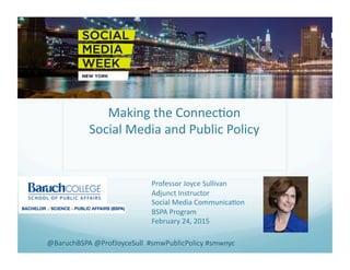 Making	
  the	
  Connec.on	
  
Social	
  Media	
  and	
  Public	
  Policy	
  
Professor	
  Joyce	
  Sullivan	
  
Adjunct	
  Instructor	
  
Social	
  Media	
  Communica.on	
  
BSPA	
  Program	
  
February	
  24,	
  2015	
  
@BaruchBSPA	
  @ProfJoyceSull	
  	
  #smwPublicPolicy	
  #smwnyc	
  
 