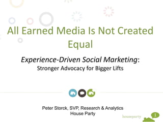 1
All Earned Media Is Not Created
Equal
Experience-Driven Social Marketing:
Stronger Advocacy for Bigger Lifts
Peter Storck, SVP, Research & Analytics
House Party
 
