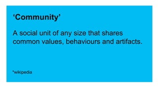 ‘Community’ 
A social unit of any size that shares 
common values, behaviours and artifacts. 
*wikipedia 
 