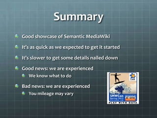 Summary
Good showcase of Semantic MediaWiki

It’s as quick as we expected to get it started

It’s slower to get some details nailed down

Good news: we are experienced
   We know what to do

Bad news: we are experienced
   You mileage may vary
 