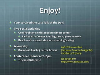Enjoy!
Your survived the Last Talk of the Day!
Two social activities
   Gym/Pool time in this modern fitness center
      Ranked #1 in Greater San Diego area 3 years in a row
   Beach walk – sunset view or swimming/surfing

A long day:                             6981 El Camino Real
   Breakfast, lunch, 3 coffee breaks    (between Dove Ln & Alga Rd)
                                        Carlsbad, CA 92009
Conference Dinner at 7-10pm
                                        (760) 929-8111
   Tuscany Ristorante
                                        http://www.tomasos.com/
 