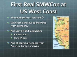 First Real SMWCon at
    US West Coast
The southern most location 

With very generous sponsorship
from ai-one Inc.

And very helpful local chairs
   Barbara Starr
   Chris Wilson

And of course, attendees from
America, Europe and Asia
 