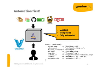 Automation first!
© 2016 gesinn.it GmbH & Co. KG. All rights reserved. 8
• multi OS
• idempotent
• fully automated
class { 'mediawiki':
server_name => 'localhost:8080',
admin_email => 'wikitest@testing.com',
db_root_password => ‘secretpwd',
doc_root => '/var/www/wikis',
temp_dir => '/vagrant/.tmp',
tarball_url => 'https://releases.wikimedia.org/mediawiki
tarball => 'mediawiki-1.27.1.tar.gz',
mediawiki_dir => 'mediawiki-1.27.1',
}
 
