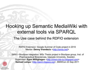 Hooking up Semantic MediaWiki with
    external tools via SPARQL
    The Use case behind the RDFIO extension

         RDFIO Extension: Google Summer of Code project in 2010
              Mentor: Denny Vrandecic <http://simia.net/>

  SMW + Bioclipse integration: MSc Thesis project in Bioclipse group, Inst. of
        Pharmaceutical Biosciences, Uppsala University, Sweden.
    Supervisor: Egon Willighagen <http://chem-bla-ics.blogspot.com>
    Samuel Lampa <http://saml.rilspace.org>, SMWCon 23 Sep 2011
 