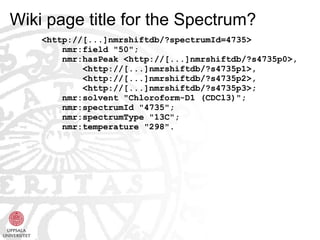 Wiki page title for the Spectrum?
    <http://[...]nmrshiftdb/?spectrumId=4735>
        nmr:field "50";
        nmr:hasPeak <http://[...]nmrshiftdb/?s4735p0>,
            <http://[...]nmrshiftdb/?s4735p1>,
            <http://[...]nmrshiftdb/?s4735p2>,
            <http://[...]nmrshiftdb/?s4735p3>;
        nmr:solvent "Chloroform-D1 (CDCl3)";
        nmr:spectrumId "4735";
        nmr:spectrumType "13C";
        nmr:temperature "298".
 
