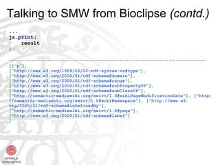 Talking to SMW from Bioclipse (contd.)
...
js.print(
    result
);

----------------------------------------------------------------
[["p"],
["http://www.w3.org/1999/02/22-rdf-syntax-ns#type"],
["http://www.w3.org/2000/01/rdf-schema#domain"],
["http://www.w3.org/2000/01/rdf-schema#range"],
["http://www.w3.org/2000/01/rdf-schema#subPropertyOf"],
["http://www.w3.org/2000/01/rdf-schema#subClassOf"],
["http://semantic-mediawiki.org/swivt/1.0#wikiPageModificationDate"], ["http:
//semantic-mediawiki.org/swivt/1.0#wikiNamespace"], ["http://www.w3.
org/2000/01/rdf-schema#isDefinedBy"],
["http://semantic-mediawiki.org/swivt/1.0#page"],
["http://www.w3.org/2000/01/rdf-schema#label"]
]
 