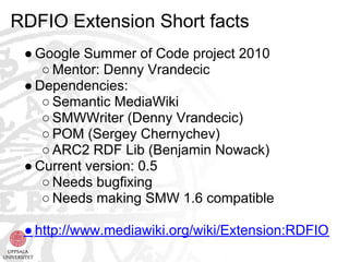 RDFIO Extension Short facts
 ● Google Summer of Code project 2010
    ○ Mentor: Denny Vrandecic
 ● Dependencies:
    ○ Semantic MediaWiki
    ○ SMWWriter (Denny Vrandecic)
    ○ POM (Sergey Chernychev)
    ○ ARC2 RDF Lib (Benjamin Nowack)
 ● Current version: 0.5
    ○ Needs bugfixing
    ○ Needs making SMW 1.6 compatible

 ● http://www.mediawiki.org/wiki/Extension:RDFIO
 