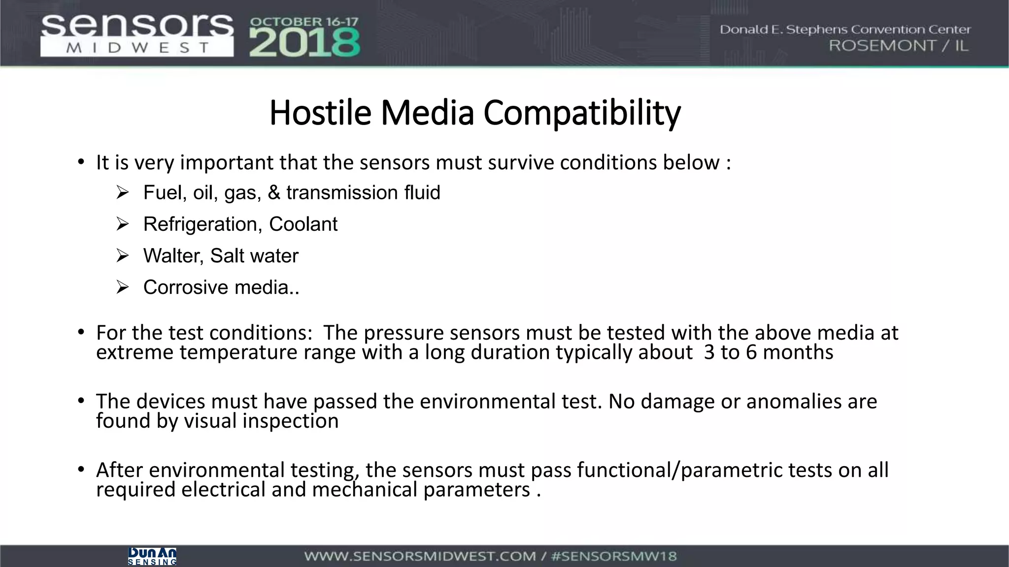 Hostile Media Compatibility
• It is very important that the sensors must survive conditions below :
 Fuel, oil, gas, & transmission fluid
 Refrigeration, Coolant
 Walter, Salt water
 Corrosive media..
• For the test conditions: The pressure sensors must be tested with the above media at
extreme temperature range with a long duration typically about 3 to 6 months
• The devices must have passed the environmental test. No damage or anomalies are
found by visual inspection
• After environmental testing, the sensors must pass functional/parametric tests on all
required electrical and mechanical parameters .
 