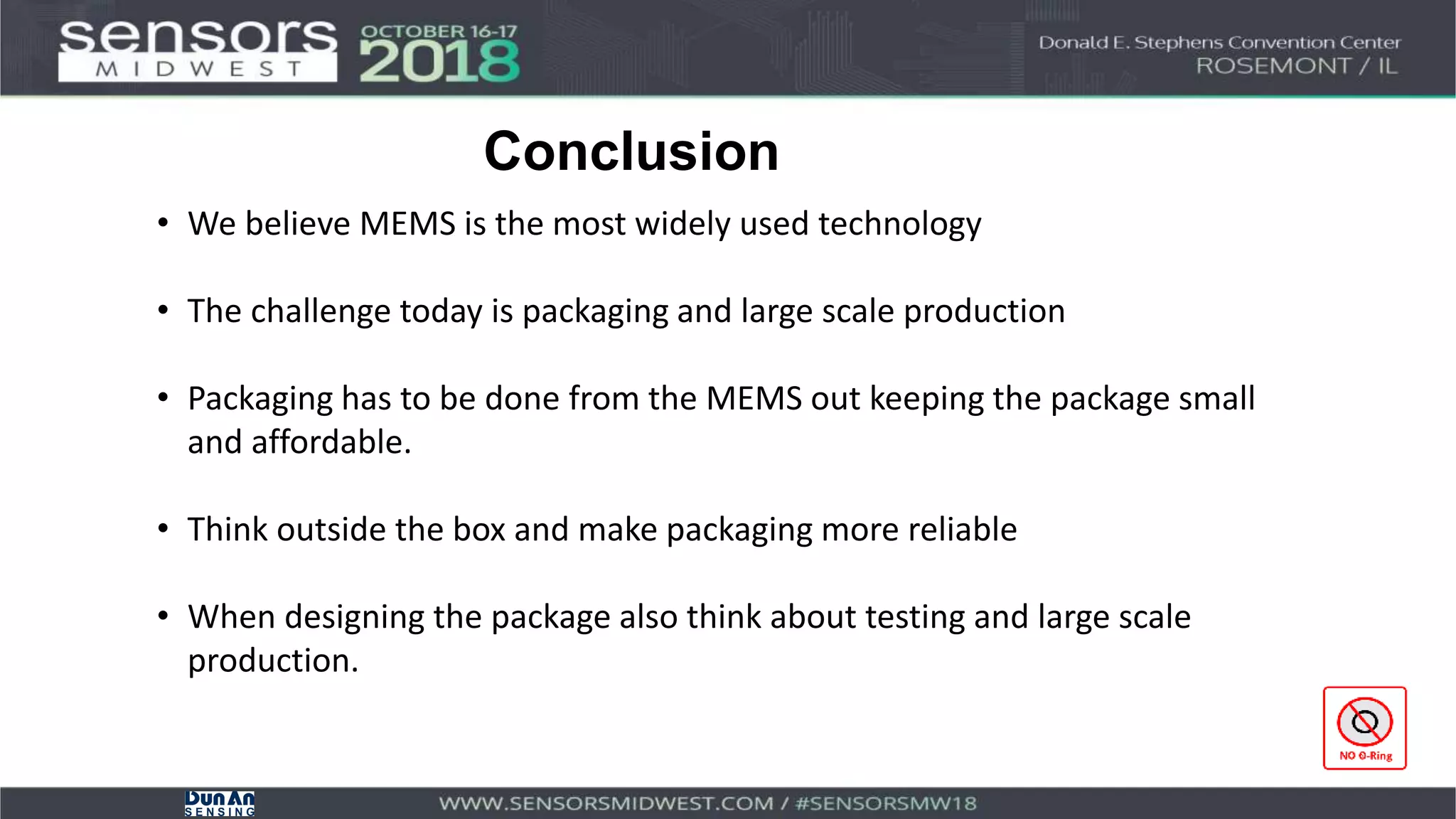 Conclusion
• We believe MEMS is the most widely used technology
• The challenge today is packaging and large scale production
• Packaging has to be done from the MEMS out keeping the package small
and affordable.
• Think outside the box and make packaging more reliable
• When designing the package also think about testing and large scale
production.
 