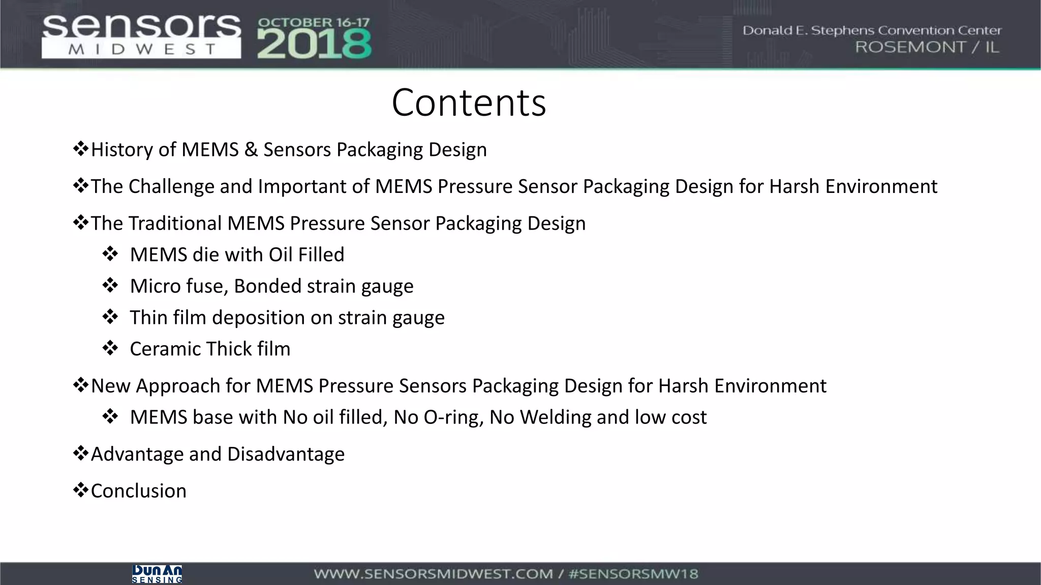 Contents
History of MEMS & Sensors Packaging Design
The Challenge and Important of MEMS Pressure Sensor Packaging Design for Harsh Environment
The Traditional MEMS Pressure Sensor Packaging Design
 MEMS die with Oil Filled
 Micro fuse, Bonded strain gauge
 Thin film deposition on strain gauge
 Ceramic Thick film
New Approach for MEMS Pressure Sensors Packaging Design for Harsh Environment
 MEMS base with No oil filled, No O-ring, No Welding and low cost
Advantage and Disadvantage
Conclusion
 