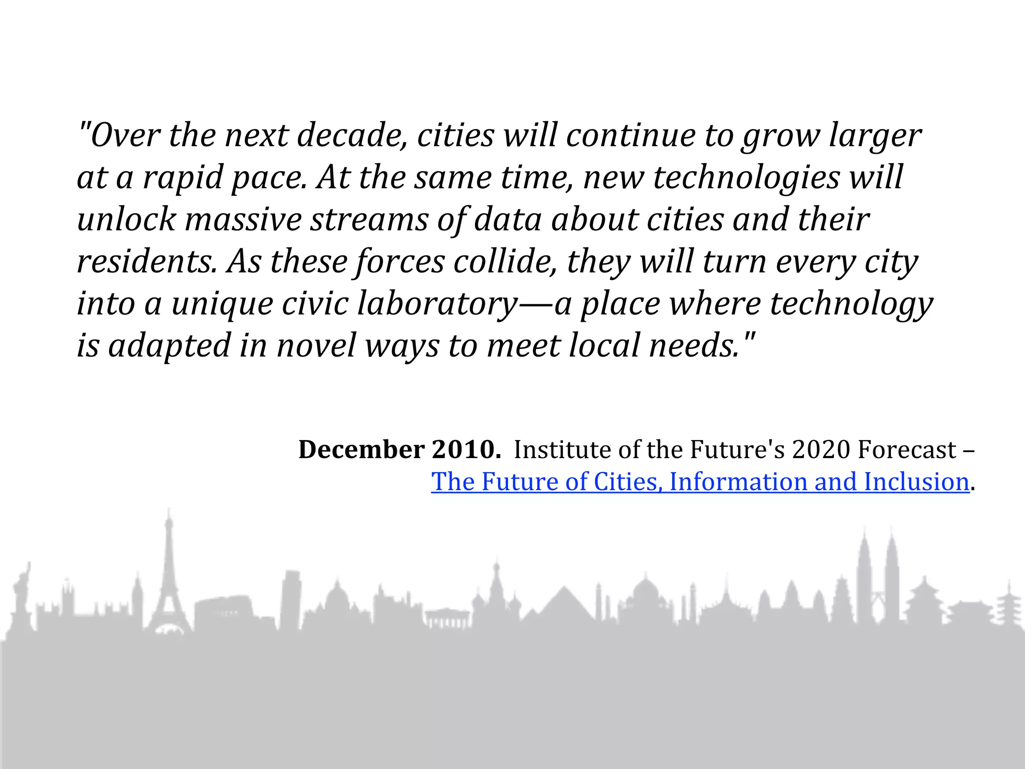 "Over	
  the	
  next	
  decade,	
  cities	
  will	
  continue	
  to	
  grow	
  larger	
  
at	
  a	
  rapid	
  pace.	
  At	
  the	
  same	
  time,	
  new	
  technologies	
  will	
  
unlock	
  massive	
  streams	
  of	
  data	
  about	
  cities	
  and	
  their	
  
residents.	
  As	
  these	
  forces	
  collide,	
  they	
  will	
  turn	
  every	
  city	
  
into	
  a	
  unique	
  civic	
  laboratory—a	
  place	
  where	
  technology	
  
is	
  adapted	
  in	
  novel	
  ways	
  to	
  meet	
  local	
  needs."	
  

                       December	
  2010.	
  	
  Institute	
  of	
  the	
  Future's	
  2020	
  Forecast	
  –	
  
                                   The	
  Future	
  of	
  Cities,	
  Information	
  and	
  Inclusion.	
  
 