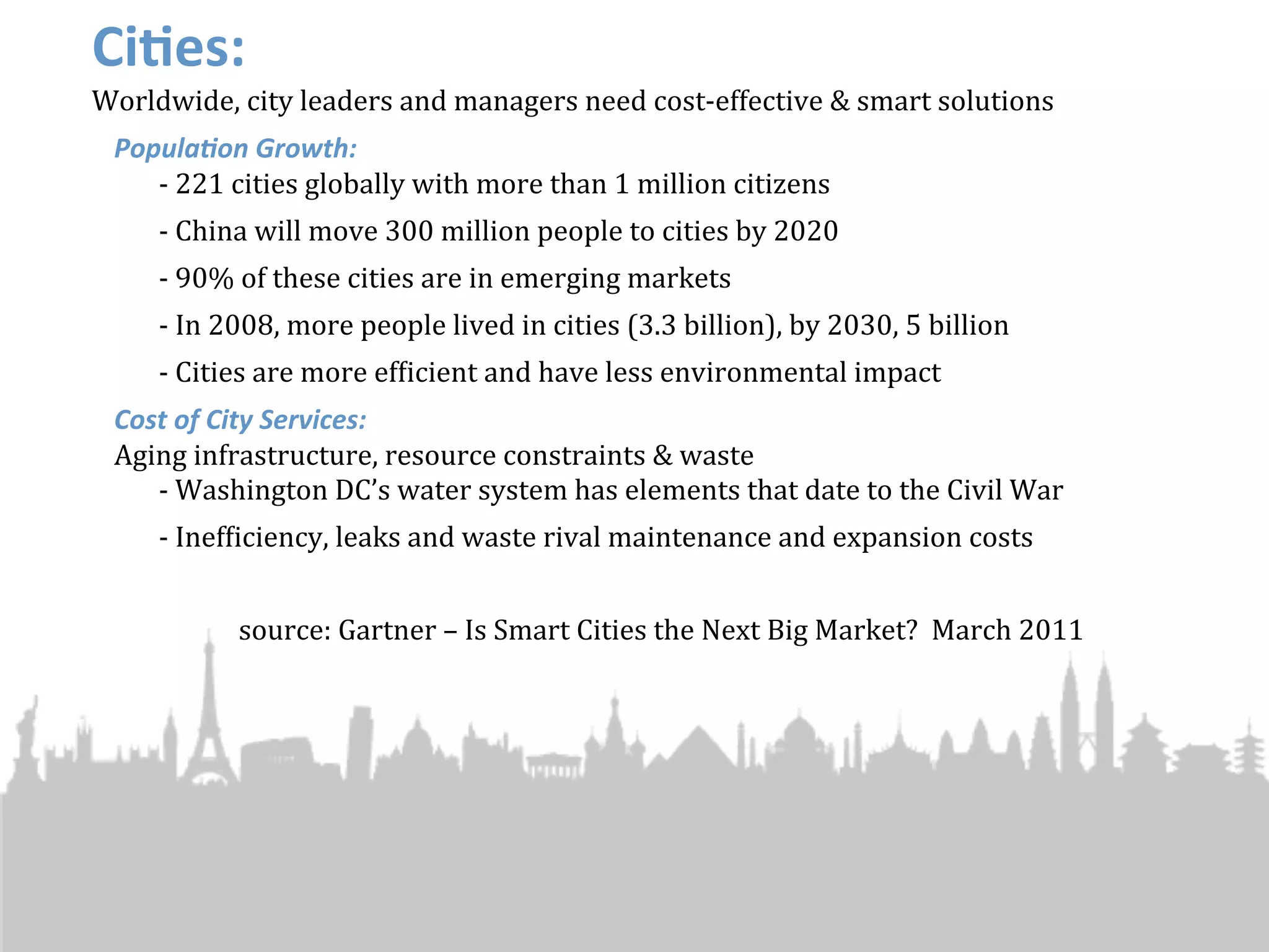 Ci4es:
Worldwide,	
  city	
  leaders	
  and	
  managers	
  need	
  cost-­‐effective	
  &	
  smart	
  solutions
  Popula'on	
  Growth:
     -­‐ 221	
  cities	
  globally	
  with	
  more	
  than	
  1	
  million	
  citizens
       -­‐	
  China	
  will	
  move	
  300	
  million	
  people	
  to	
  cities	
  by	
  2020
       -­‐	
  90%	
  of	
  these	
  cities	
  are	
  in	
  emerging	
  markets
       -­‐	
  In	
  2008,	
  more	
  people	
  lived	
  in	
  cities	
  (3.3	
  billion),	
  by	
  2030,	
  5	
  billion
       -­‐ Cities	
  are	
  more	
  efJicient	
  and	
  have	
  less	
  environmental	
  impact
  Cost	
  of	
  City	
  Services:
  Aging	
  infrastructure,	
  resource	
  constraints	
  &	
  waste
     -­‐ Washington	
  DC’s	
  water	
  system	
  has	
  elements	
  that	
  date	
  to	
  the	
  Civil	
  War
       -­‐ InefJiciency,	
  leaks	
  and	
  waste	
  rival	
  maintenance	
  and	
  expansion	
  costs


                 source:	
  Gartner	
  –	
  Is	
  Smart	
  Cities	
  the	
  Next	
  Big	
  Market?	
  	
  March	
  2011
 