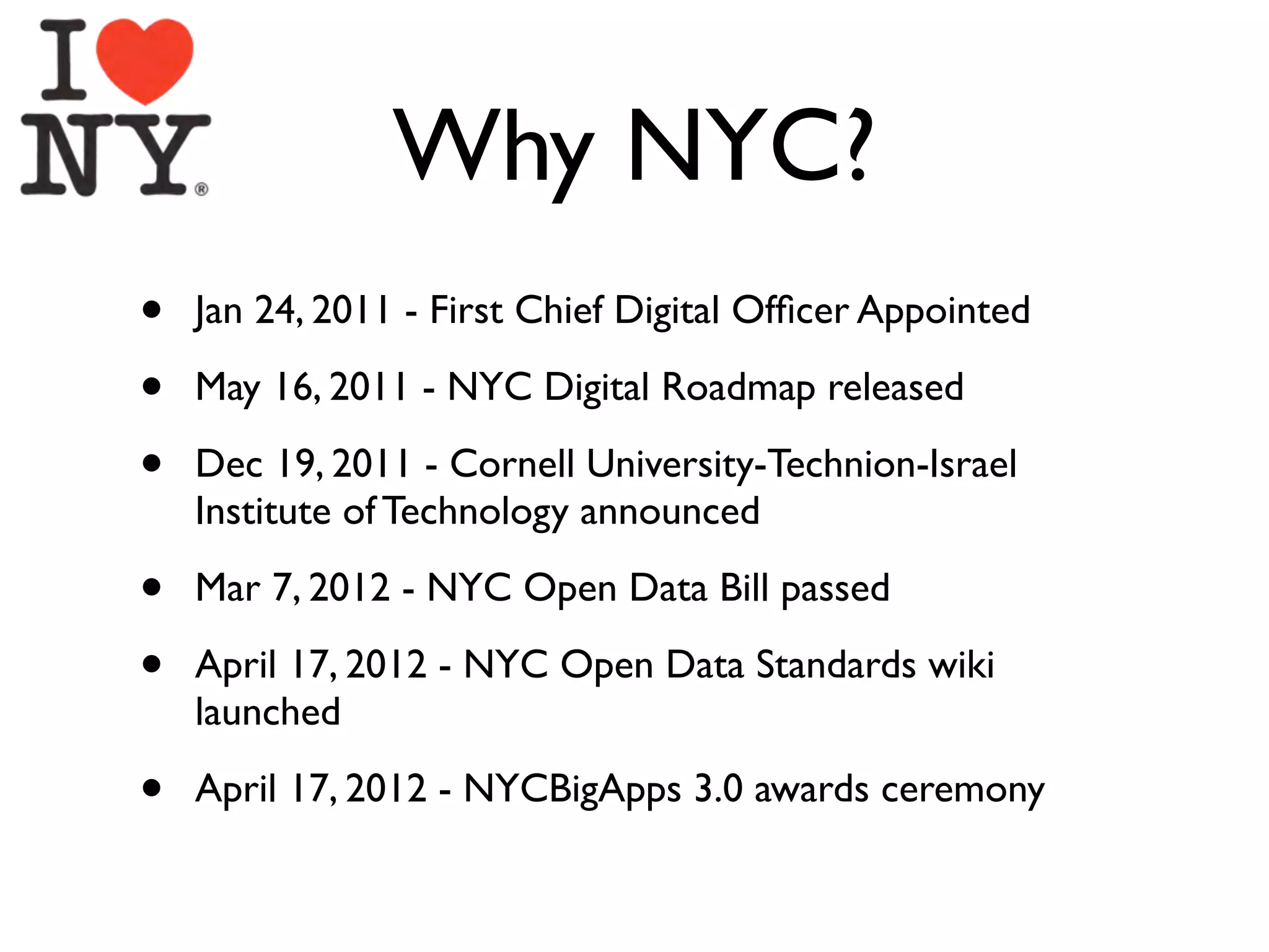 Why NYC?
•   Jan 24, 2011 - First Chief Digital Ofﬁcer Appointed

•   May 16, 2011 - NYC Digital Roadmap released

•   Dec 19, 2011 - Cornell University-Technion-Israel
    Institute of Technology announced

•   Mar 7, 2012 - NYC Open Data Bill passed

•   April 17, 2012 - NYC Open Data Standards wiki
    launched

•   April 17, 2012 - NYCBigApps 3.0 awards ceremony
 