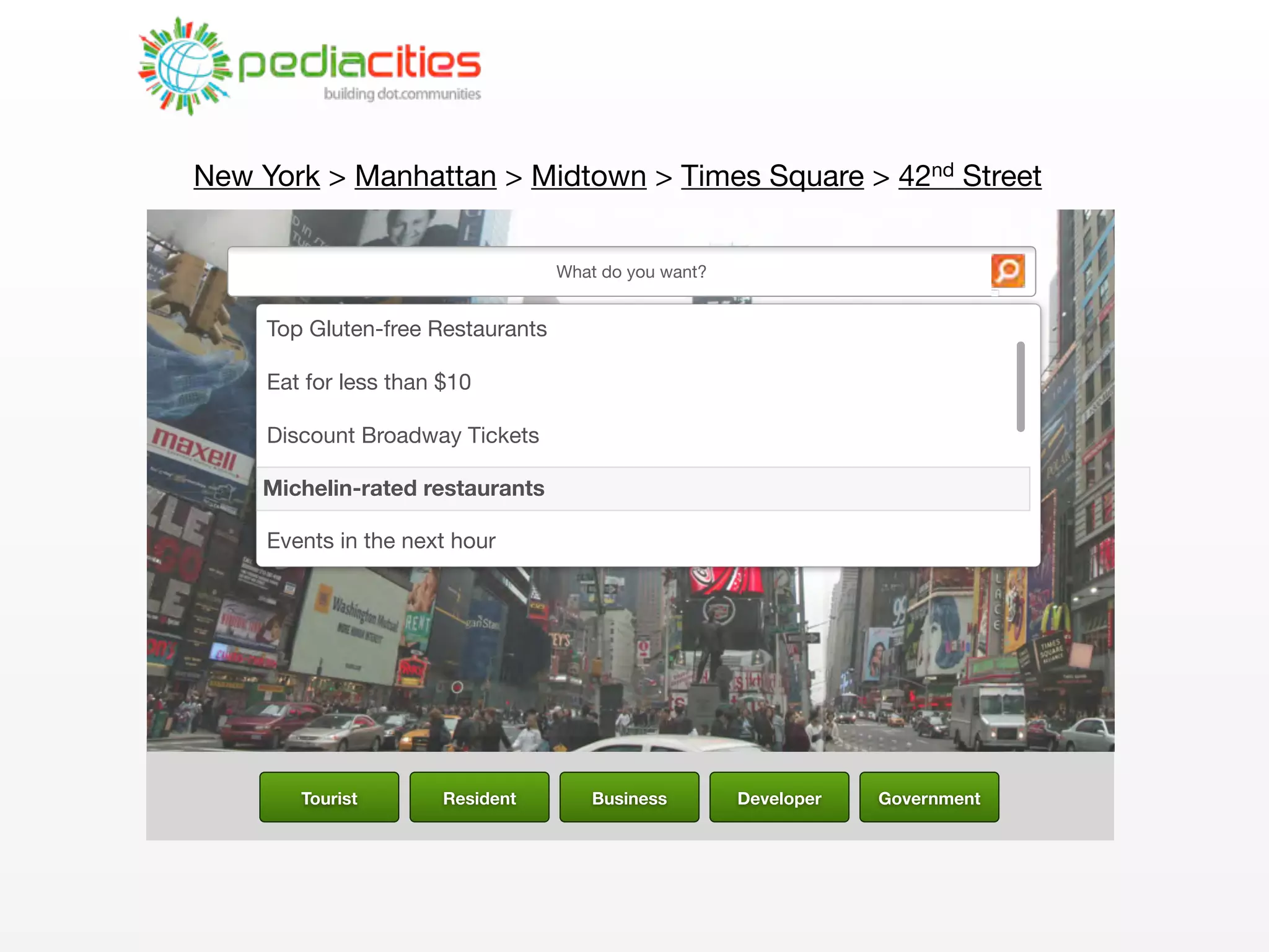 New York > Manhattan > Midtown > Times Square > 42nd Street


                                   What do you want?


     Top Gluten-free Restaurants

     Eat for less than $10

     Discount Broadway Tickets

    Item 4
    Michelin-rated restaurants

     Events in the next hour




        Tourist        Resident        Business        Developer   Government
 