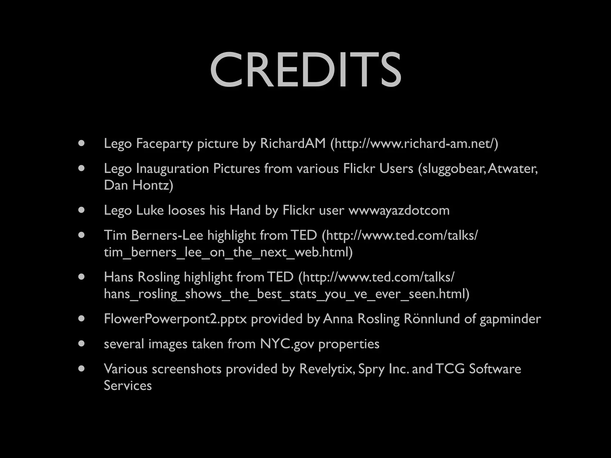 CREDITS
•   Lego Faceparty picture by RichardAM (http://www.richard-am.net/)
•   Lego Inauguration Pictures from various Flickr Users (sluggobear, Atwater,
    Dan Hontz)
•   Lego Luke looses his Hand by Flickr user wwwayazdotcom
•   Tim Berners-Lee highlight from TED (http://www.ted.com/talks/
    tim_berners_lee_on_the_next_web.html)
•   Hans Rosling highlight from TED (http://www.ted.com/talks/
    hans_rosling_shows_the_best_stats_you_ve_ever_seen.html)
•   FlowerPowerpont2.pptx provided by Anna Rosling Rönnlund of gapminder
•   several images taken from NYC.gov properties
•   Various screenshots provided by Revelytix, Spry Inc. and TCG Software
    Services
 
