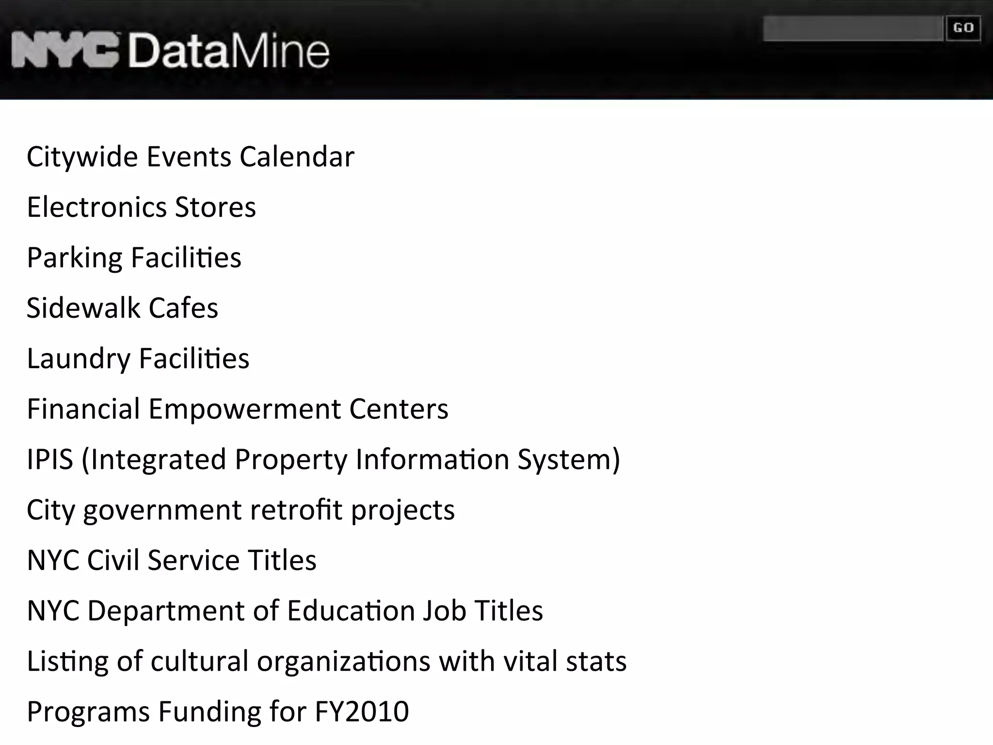Citywide	
  Events	
  Calendar
Electronics	
  Stores
Parking	
  Facili7es
Sidewalk	
  Cafes
Laundry	
  Facili7es
Financial	
  Empowerment	
  Centers
IPIS	
  (Integrated	
  Property	
  Informa7on	
  System)
City	
  government	
  retroﬁt	
  projects
NYC	
  Civil	
  Service	
  Titles
NYC	
  Department	
  of	
  Educa7on	
  Job	
  Titles
Lis7ng	
  of	
  cultural	
  organiza7ons	
  with	
  vital	
  stats
Programs	
  Funding	
  for	
  FY2010
 