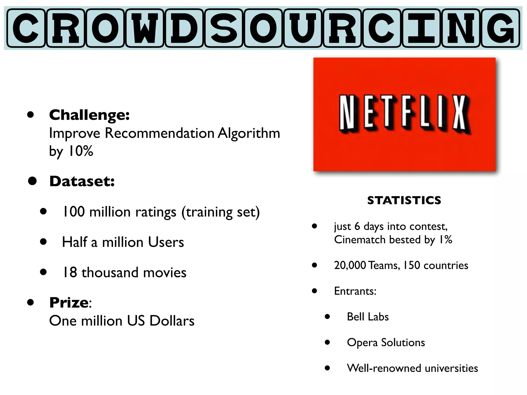 CROWDSOURCING

•   Challenge:
    Improve Recommendation Algorithm
    by 10%

• Dataset:
                                                      STATISTICS
 • 100 million ratings (training set)   •       just 6 days into contest,
 • Half a million Users                         Cinematch bested by 1%


 • 18 thousand movies                   •       20,000 Teams, 150 countries

                                        •       Entrants:
• Prize:                                    •     Bell Labs
    One million US Dollars
                                            •     Opera Solutions

                                            •     Well-renowned universities
 