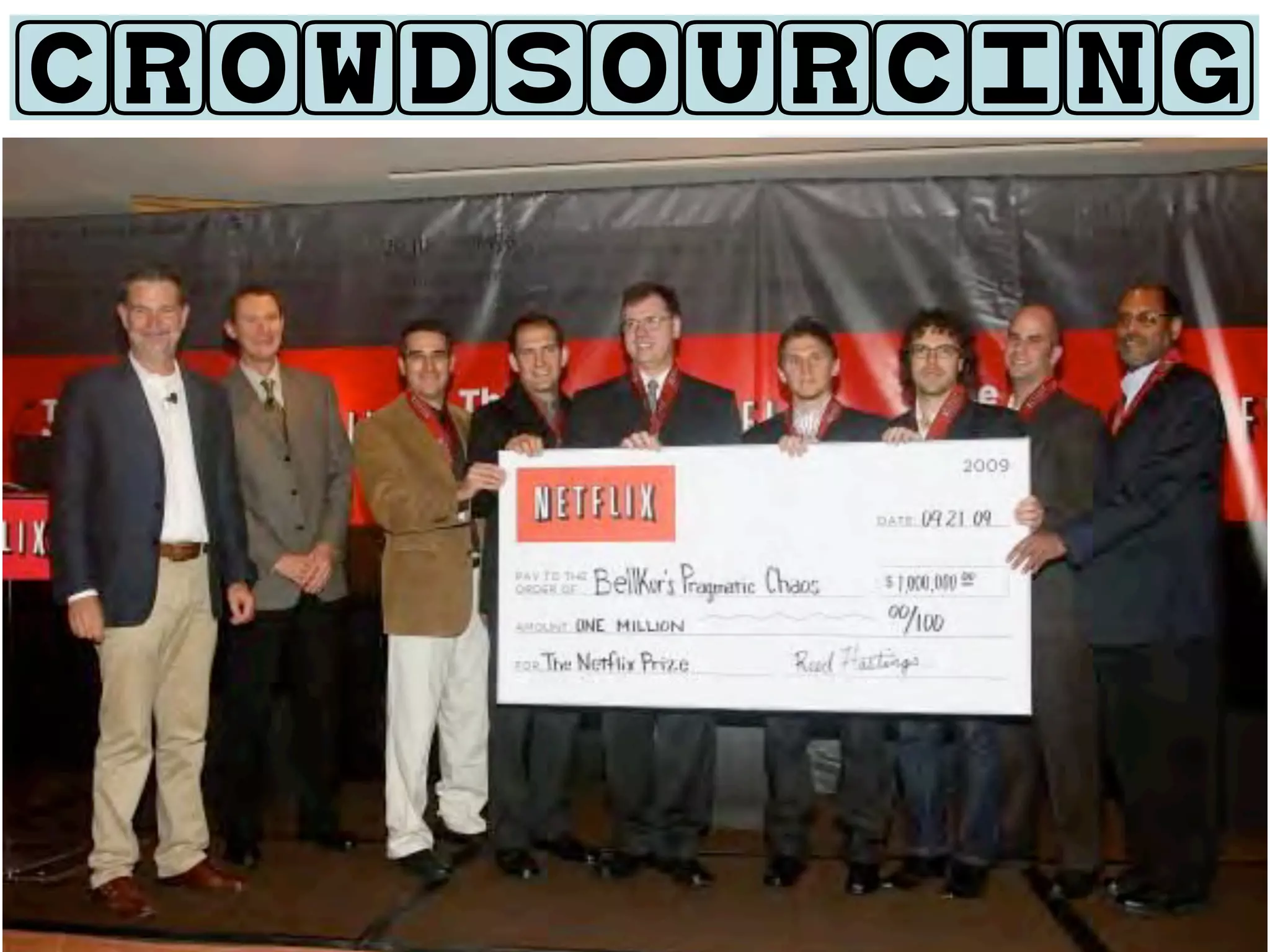 CROWDSOURCING

•   Challenge:
    Improve Recommendation Algorithm
    by 10%

• Dataset:
                                                      STATISTICS
 • 100 million ratings (training set)   •       just 6 days into contest,
 • Half a million Users                         Cinematch bested by 1%


 • 18 thousand movies                   •       20,000 Teams, 150 countries

                                        •       Entrants:
• Prize:                                    •     Bell Labs
    One million US Dollars
                                            •     Opera Solutions

                                            •     Well-renowned universities
 