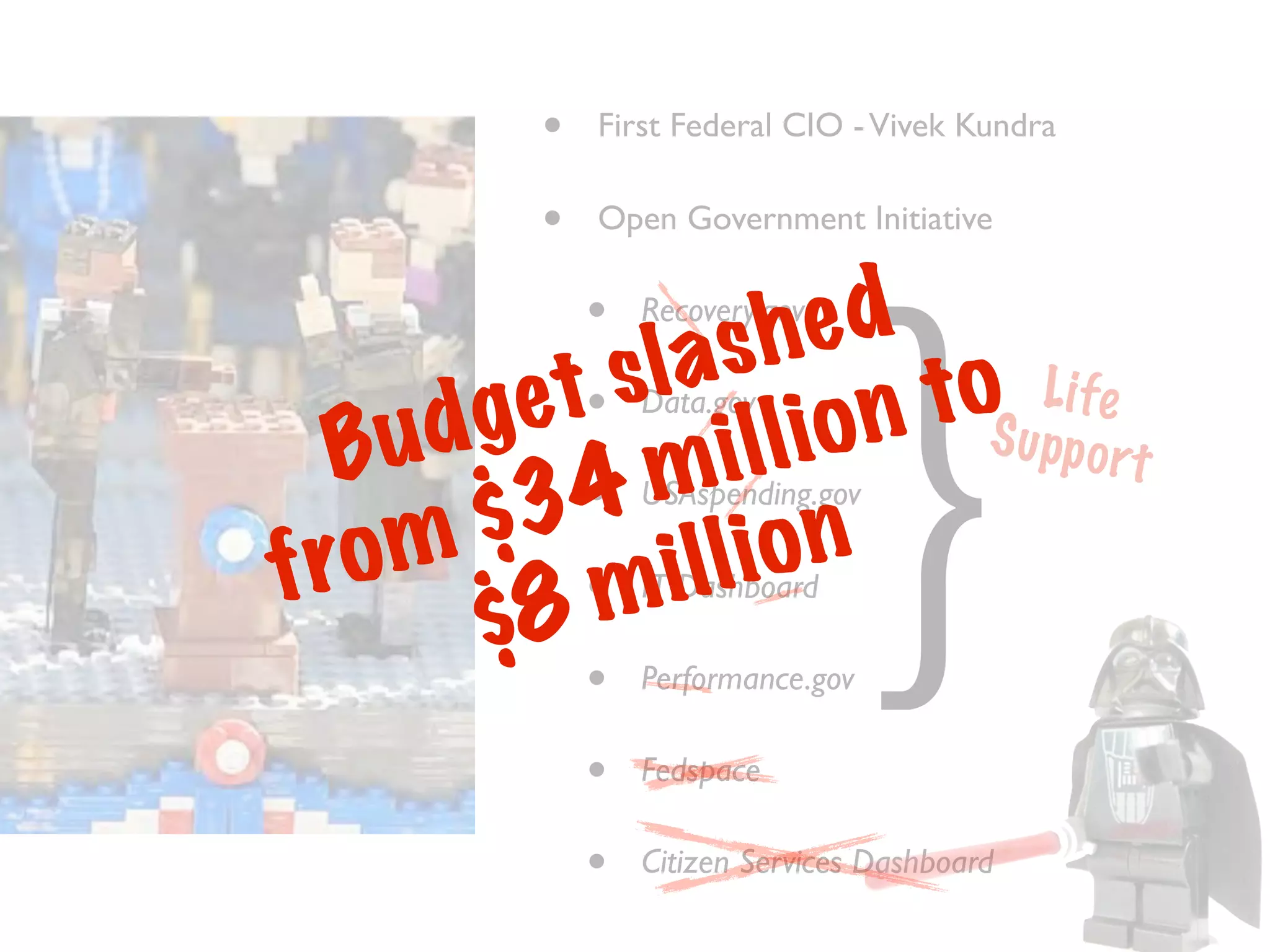 •   First Federal CIO - Vivek Kundra

           •   Open Government Initiative

               •
                  sh   ed
                   Recovery.gov




                                     }
         e t• sla           o u Li fe
                           t S pp
  B u dg          i lli on
                   Data.gov

            • m
                                   ort
       $ 34 o n    USAspending.gov

fr o m •m i l l i
       $8
                   IT Dashboard

               •   Performance.gov

               •   Fedspace

               •   Citizen Services Dashboard
 