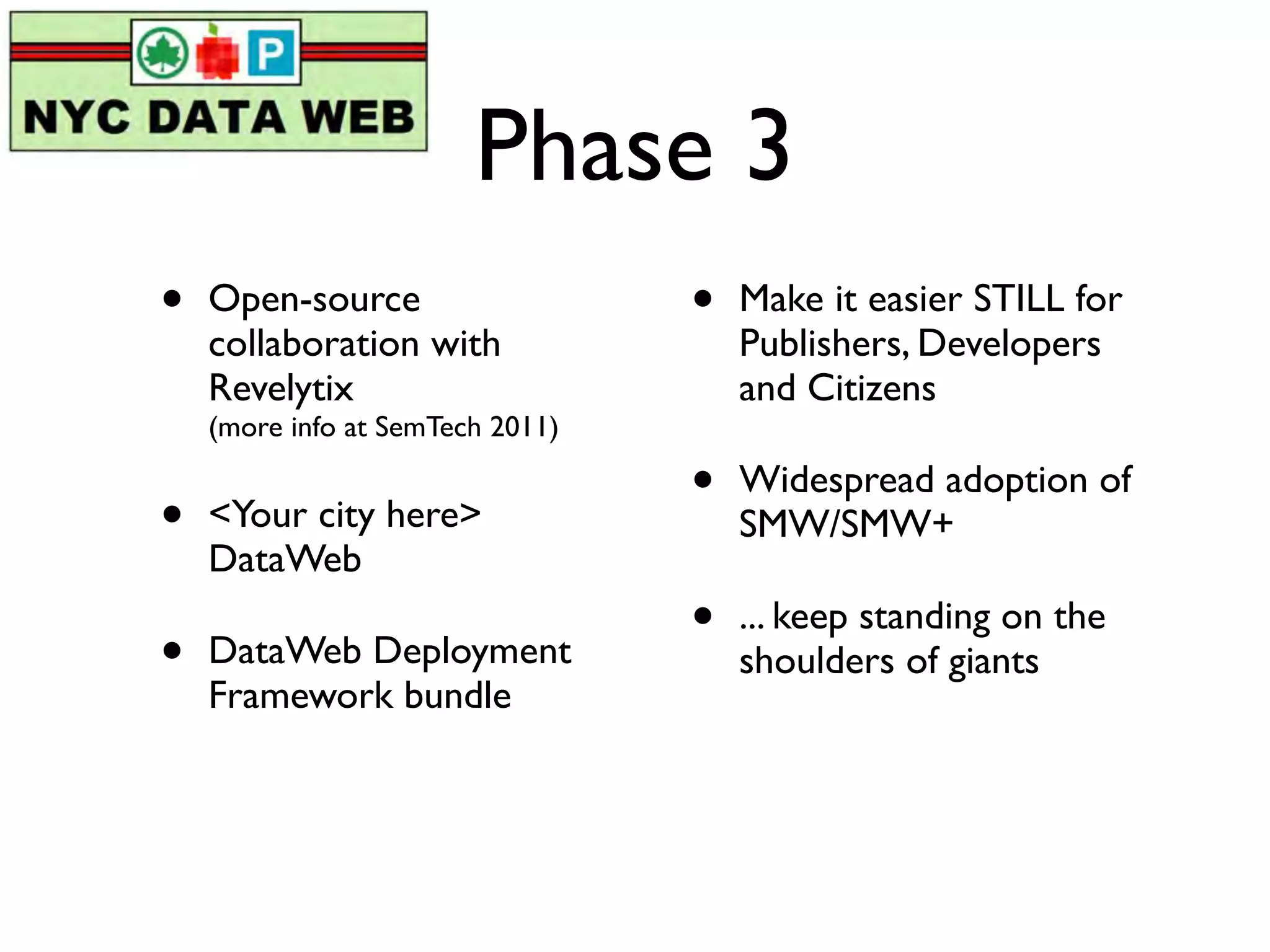 Phase 3
•   Open-source                   •   Make it easier STILL for
    collaboration with                Publishers, Developers
    Revelytix                         and Citizens
    (more info at SemTech 2011)

                                  •   Widespread adoption of
•   <Your city here>                  SMW/SMW+
    DataWeb
                                  •   ... keep standing on the
•   DataWeb Deployment                shoulders of giants
    Framework bundle
 