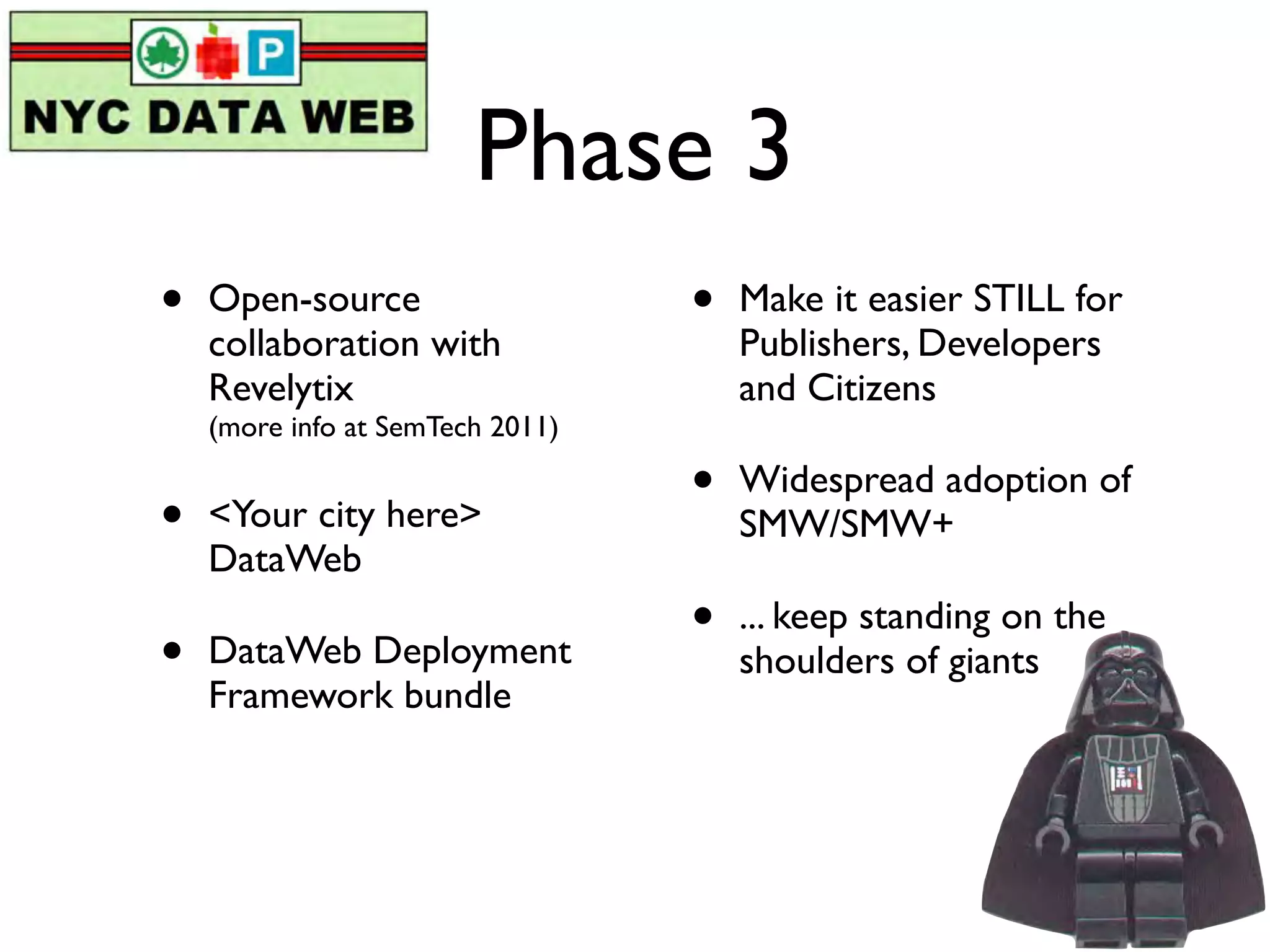 Phase 3
•   Open-source                   •   Make it easier STILL for
    collaboration with                Publishers, Developers
    Revelytix                         and Citizens
    (more info at SemTech 2011)

                                  •   Widespread adoption of
•   <Your city here>                  SMW/SMW+
    DataWeb
                                  •   ... keep standing on the
•   DataWeb Deployment                shoulders of giants
    Framework bundle
 