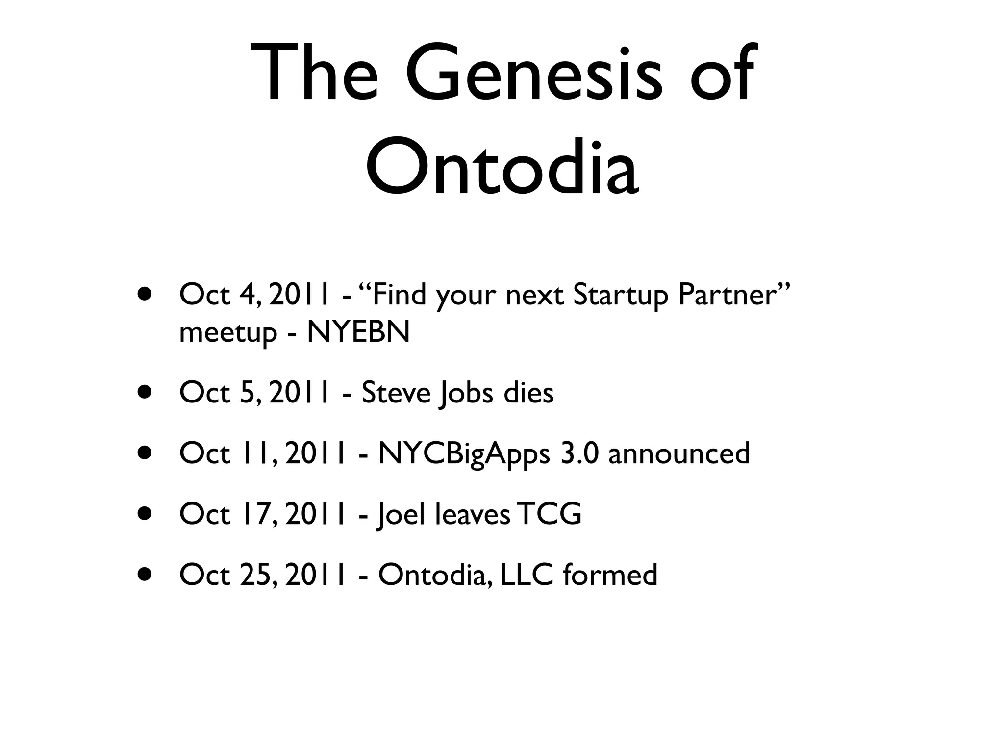 The Genesis of
            Ontodia
•   Oct 4, 2011 - “Find your next Startup Partner”
    meetup - NYEBN

•   Oct 5, 2011 - Steve Jobs dies

•   Oct 11, 2011 - NYCBigApps 3.0 announced

•   Oct 17, 2011 - Joel leaves TCG

•   Oct 25, 2011 - Ontodia, LLC formed
 