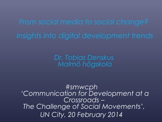 From social media to social change?
Insights into digital development trends
Dr. Tobias Denskus
Malmö högskola
#smwcph
‘Communication for Development at a
Crossroads –
The Challenge of Social Movements’,
UN City, 20 February 2014

 