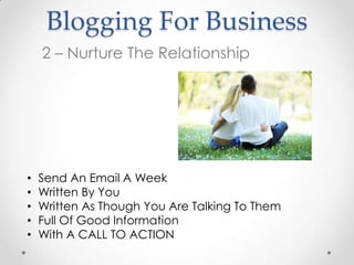 Blogging For Business
    2 – Nurture The Relationship




•   Send An Email A Week
•   Written By You
•   Written As Though You Are Talking To Them
•   Full Of Good Information
•   With A CALL TO ACTION
 