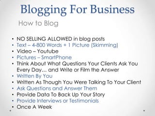 Blogging For Business
    How to Blog

•   NO SELLING ALLOWED in blog posts
•   Text – 4-800 Words + 1 Picture (Skimming)
•   Video – Youtube
•   Pictures – SmartPhone
•   Think About What Questions Your Clients Ask You
    Every Day… and Write or Film the Answer
•   Written By You
•   Written As Though You Were Talking To Your Client
•   Ask Questions and Answer Them
•   Provide Data To Back Up Your Story
•   Provide Interviews or Testimonials
•   Once A Week
 