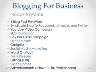 Blogging For Business
    Roads To Rome
•   1 Blog Post Per Week
•   Syndicate Blog To Facebook, Linkedin, and Twitter
•   Youtube Video Campaign
•   SEO Campaign
•   Pay Per Click Campaign
•   Direct Mailers
•   Craigslist
•   Social Media Marketing
•   Word Of Mouth
•   Press Release
•   Listings (IDX)
•   Open Homes
•   Advertisements (Zillow, Trulia, Realtor.com)
 