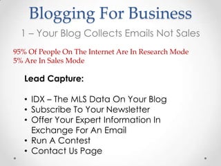 Blogging For Business
  1 – Your Blog Collects Emails Not Sales
95% Of People On The Internet Are In Research Mode
5% Are In Sales Mode

   Lead Capture:

   • IDX – The MLS Data On Your Blog
   • Subscribe To Your Newsletter
   • Offer Your Expert Information In
     Exchange For An Email
   • Run A Contest
   • Contact Us Page
 