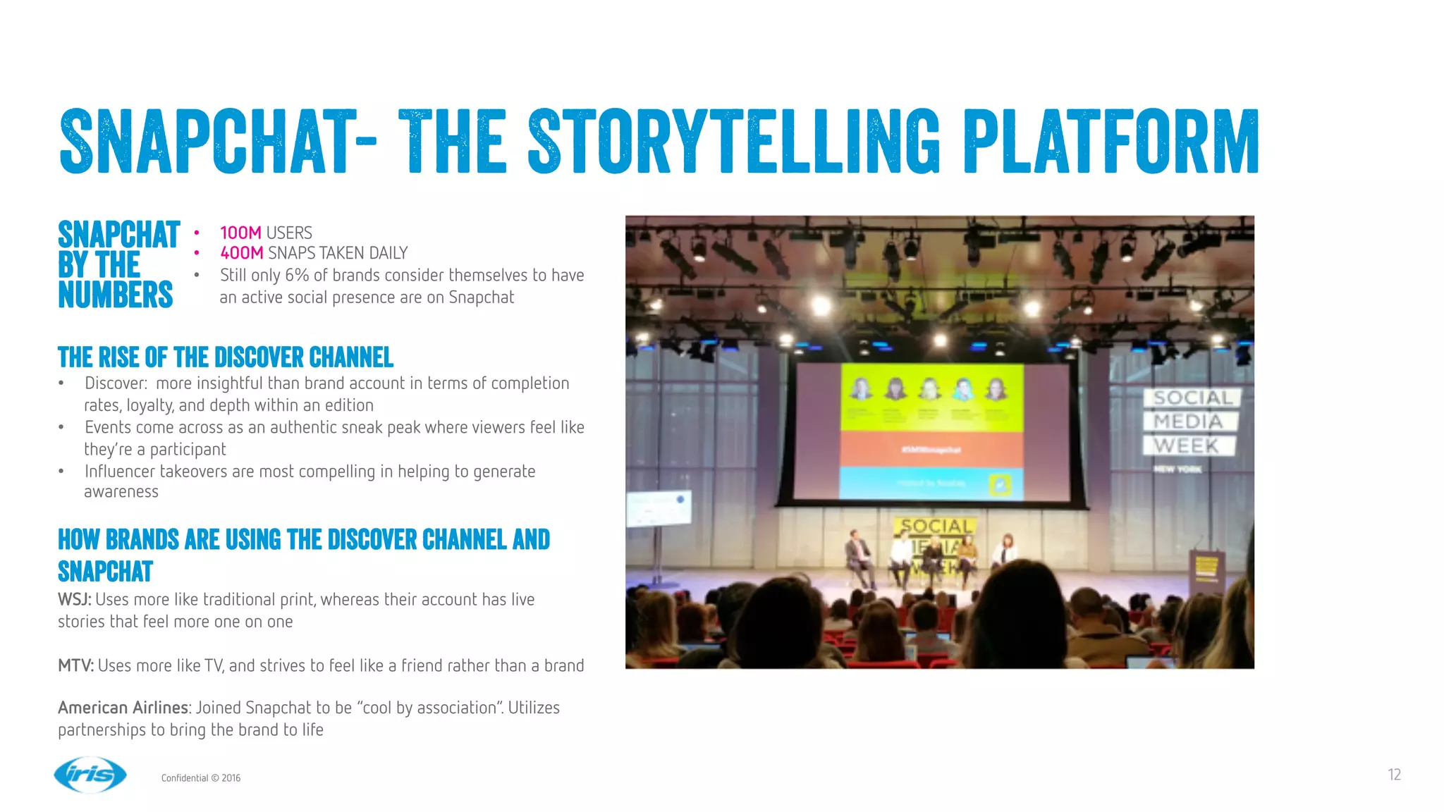 12
12
Conﬁdential © 2016
Snapchat- The Storytelling platform
Snapchat
by the
numbers
The rise of the Discover channel
•  Discover: more insightful than brand account in terms of completion
rates, loyalty, and depth within an edition
•  Events come across as an authentic sneak peak where viewers feel like
they’re a participant
•  Inﬂuencer takeovers are most compelling in helping to generate
awareness  
•  100M USERS
•  400M SNAPS TAKEN DAILY
•  Still only 6% of brands consider themselves to have
an active social presence are on Snapchat
How brands are using the Discover Channel and
Snapchat
WSJ: Uses more like traditional print, whereas their account has live
stories that feel more one on one 

MTV: Uses more like TV, and strives to feel like a friend rather than a brand

American Airlines: Joined Snapchat to be “cool by association”. Utilizes
partnerships to bring the brand to life
 