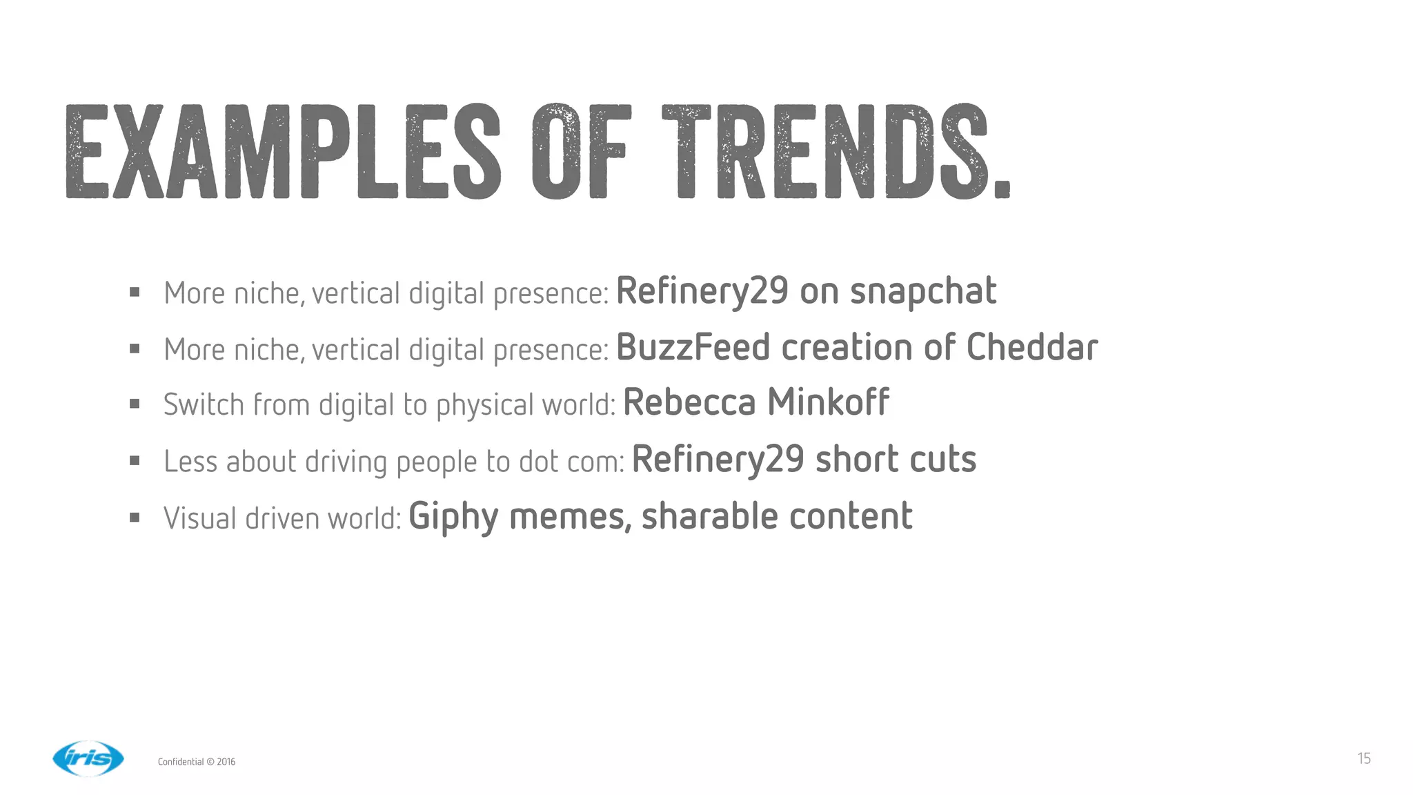 15
15
Conﬁdential © 2016
Examples OF TRENDS.
§  More niche, vertical digital presence: Reﬁnery29 on snapchat
§  More niche, vertical digital presence: BuzzFeed creation of Cheddar
§  Switch from digital to physical world: Rebecca Minkoff
§  Less about driving people to dot com: Reﬁnery29 short cuts
§  Visual driven world: Giphy memes, sharable content 
 