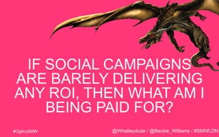 #OgilvySMW
IF SOCIAL CAMPAIGNS
ARE BARELY DELIVERING
ANY ROI, THEN WHAT AM I
BEING PAID FOR?
@Whatleydude / @Beckie_Willia...