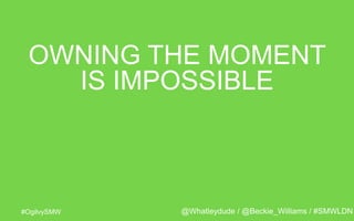 #OgilvySMW
OWNING THE MOMENT
IS IMPOSSIBLE
@Whatleydude / @Beckie_Williams / #SMWLDN
 