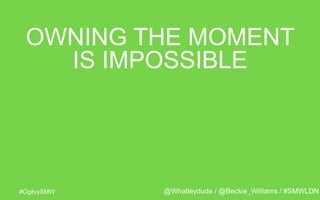 #OgilvySMW
OWNING THE MOMENT
IS IMPOSSIBLE
@Whatleydude / @Beckie_Williams / #SMWLDN
 