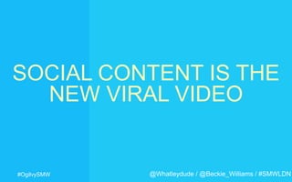 #OgilvySMW
SOCIAL CONTENT IS THE
NEW VIRAL VIDEO
@Whatleydude / @Beckie_Williams / #SMWLDN
 