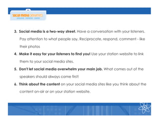 3.  Social media is a two-way street. Have a conversation with your listeners.

   Pay attention to what people say. Reciprocate, respond, comment - like

   their photos

4.  Make it easy for your listeners to find you! Use your station website to link

   them to your social media sites.

5.  Don't let social media overwhelm your main job. What comes out of the

   speakers should always come first!

6.  Think about the content on your social media sites like you think about the

   content on-air or on your station website.
 