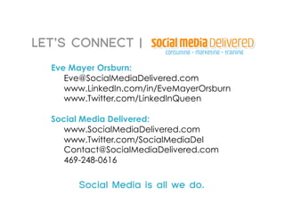 LET’S CONNECT |
  Eve Mayer Orsburn:
     Eve@SocialMediaDelivered.com
     www.LinkedIn.com/in/EveMayerOrsburn
     www.Twitter.com/LinkedInQueen

  Social Media Delivered:
     www.SocialMediaDelivered.com
     www.Twitter.com/SocialMediaDel
     Contact@SocialMediaDelivered.com
     469-248-0616

       Social Media is all we do.
 