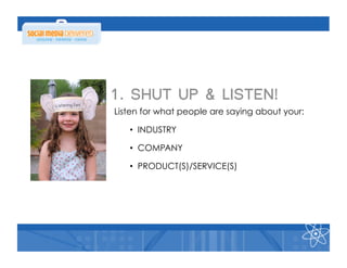 1. SHUT UP & LISTEN!
Listen for what people are saying about your:

   •  INDUSTRY

   •  COMPANY

   •  PRODUCT(S)/SERVICE(S)
 